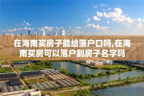 在海南买房子能给落户口吗,在海南买房可以落户到房子名字吗