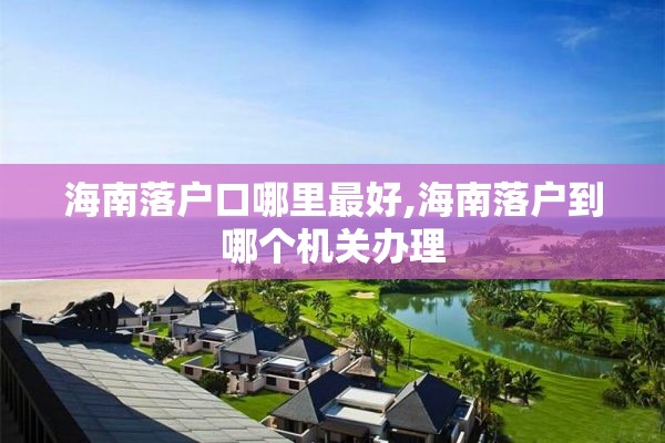 海南落户口哪里最好,海南落户到哪个机关办理