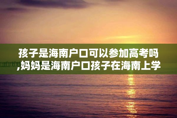 孩子是海南户口可以参加高考吗,妈妈是海南户口孩子在海南上学往外考大学有什么优势