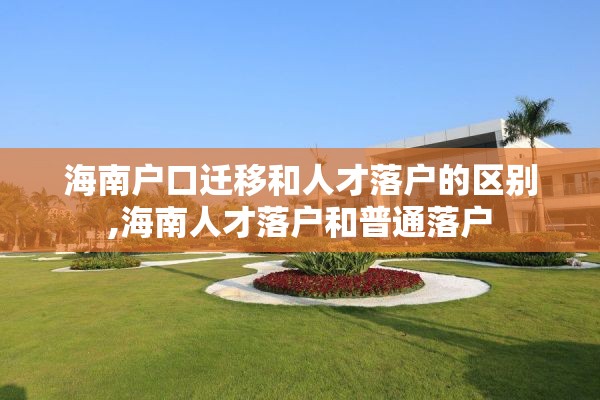 海南户口迁移和人才落户的区别,海南人才落户和普通落户
