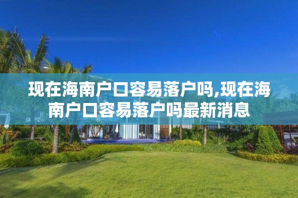 现在海南户口容易落户吗,现在海南户口容易落户吗最新消息