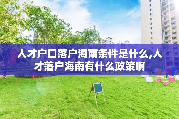 人才户口落户海南条件是什么,人才落户海南有什么政策啊