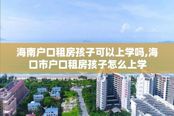 海南户口租房孩子可以上学吗,海口市户口租房孩子怎么上学