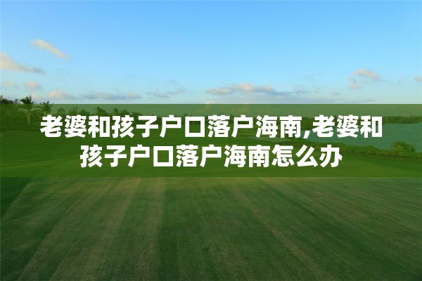老婆和孩子户口落户海南,老婆和孩子户口落户海南怎么办