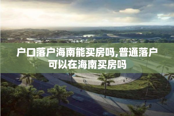 户口落户海南能买房吗,普通落户可以在海南买房吗