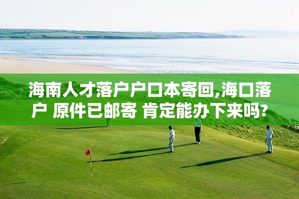 海南人才落户户口本寄回,海口落户 原件已邮寄 肯定能办下来吗?