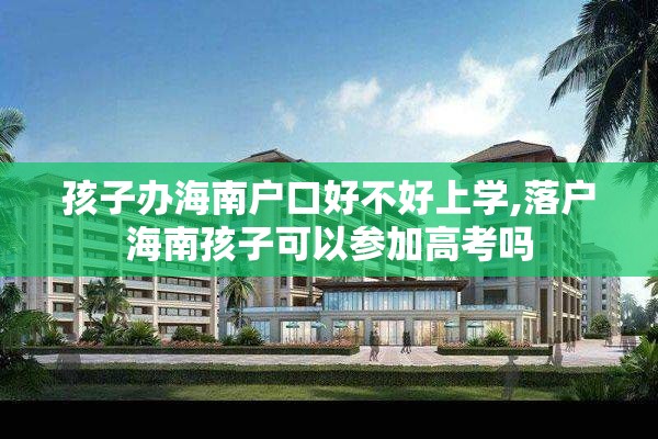 孩子办海南户口好不好上学,落户海南孩子可以参加高考吗