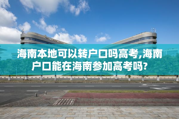 海南本地可以转户口吗高考,海南户口能在海南参加高考吗?