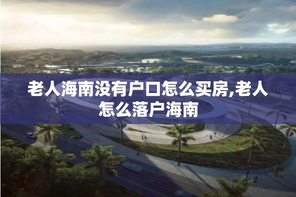 老人海南没有户口怎么买房,老人怎么落户海南