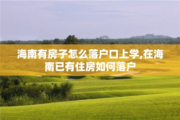 海南有房子怎么落户口上学,在海南已有住房如何落户
