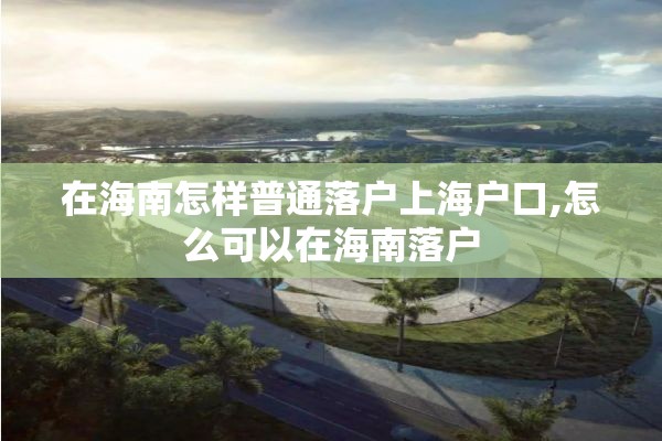在海南怎样普通落户上海户口,怎么可以在海南落户