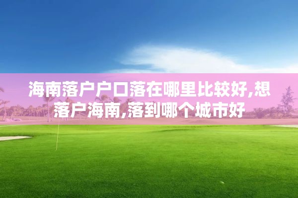 海南落户户口落在哪里比较好,想落户海南,落到哪个城市好