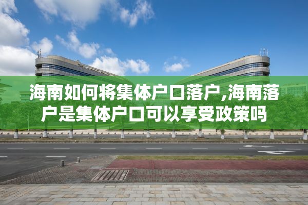 海南如何将集体户口落户,海南落户是集体户口可以享受政策吗