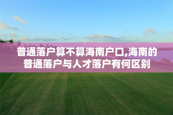 普通落户算不算海南户口,海南的普通落户与人才落户有何区别