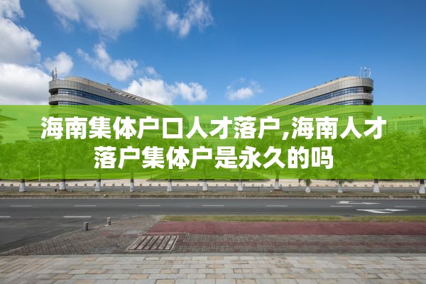海南集体户口人才落户,海南人才落户集体户是永久的吗