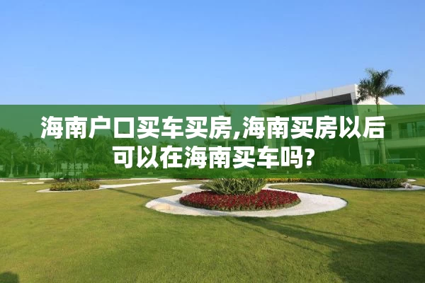 海南户口买车买房,海南买房以后可以在海南买车吗?
