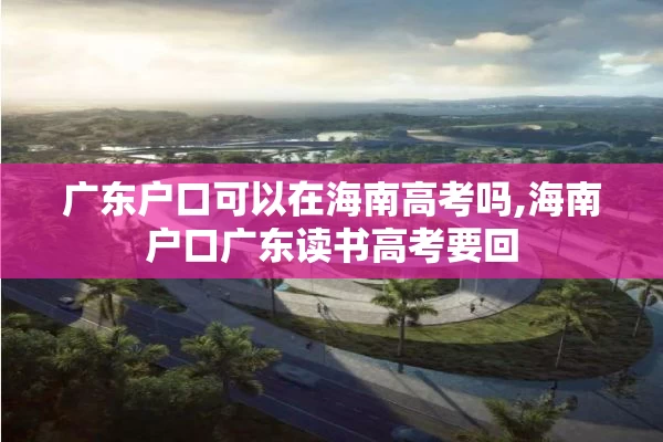 广东户口可以在海南高考吗,海南户口广东读书高考要回