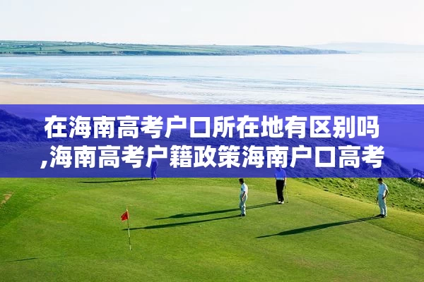 在海南高考户口所在地有区别吗,海南高考户籍政策海南户口高考优势