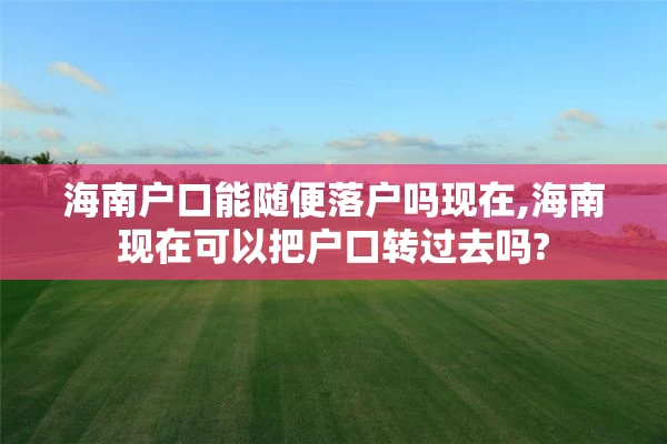 海南户口能随便落户吗现在,海南现在可以把户口转过去吗?