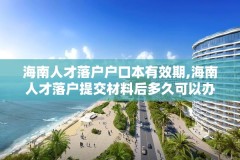 海南人才落户户口本有效期,海南人才落户提交材料后多久可以办理好