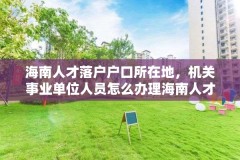 海南人才落户户口所在地,机关事业单位人员怎么办理海南人才落户?