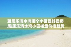 雅居乐清水湾哪个小区最好卖房,雅居乐清水湾小区楼盘价格趋势分析