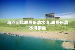 与心同筑雅居乐清水湾,雅居乐清水湾楼盘