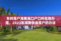 怎样落户海南海口户口所在地办理,2023年海南快速落户的办法和条件?