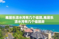 雅居乐清水湾有几个组团,雅居乐清水湾有几个组团房