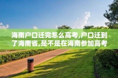海南户口迁完怎么高考,户口迁到了海南省,是不是在海南参加高考
