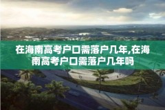 在海南高考户口需落户几年,在海南高考户口需落户几年吗