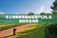 考上海南教师编制能落户口吗,在编教师去海南