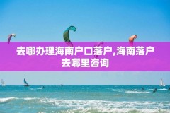 去哪办理海南户口落户,海南落户去哪里咨询