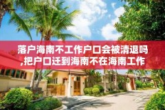 落户海南不工作户口会被清退吗,把户口迁到海南不在海南工作