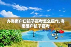 办海南户口孩子高考怎么操作,海南落户孩子高考