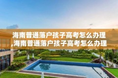海南普通落户孩子高考怎么办理,海南普通落户孩子高考怎么办理手续