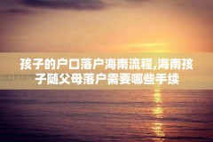 孩子的户口落户海南流程,海南孩子随父母落户需要哪些手续