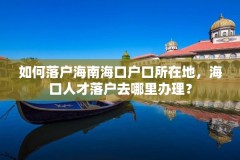 如何落户海南海口户口所在地,海口人才落户去哪里办理?