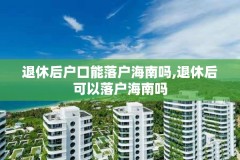退休后户口能落户海南吗,退休后可以落户海南吗