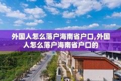 外国人怎么落户海南省户口,外国人怎么落户海南省户口的