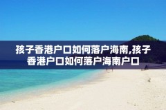 孩子香港户口如何落户海南,孩子香港户口如何落户海南户口