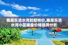 雅居乐清水湾别墅特价,雅居乐清水湾小区楼盘价格趋势分析