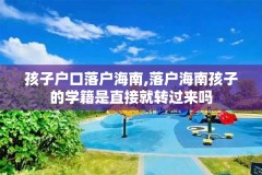 孩子户口落户海南,落户海南孩子的学籍是直接就转过来吗