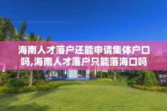 海南人才落户还能申请集体户口吗,海南人才落户只能落海口吗
