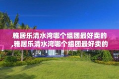 雅居乐清水湾哪个组团最好卖的,雅居乐清水湾哪个组团最好卖的