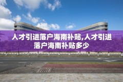 人才引进落户海南补贴,人才引进落户海南补贴多少