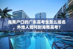 海南户口的广东高考生怎么报名,外地人如何到海南高考?