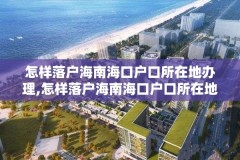 怎样落户海南海口户口所在地办理,怎样落户海南海口户口所在地办理居住证