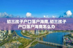 初三孩子户口落户海南,初三孩子户口落户海南怎么办