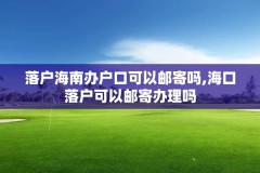 落户海南办户口可以邮寄吗,海口落户可以邮寄办理吗